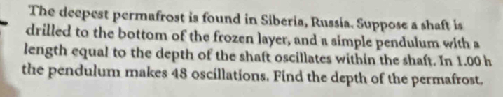 The deepest permafrost is found in Siberia, Russia. Suppose a shaft is 
drilled to the bottom of the frozen layer, and a simple pendulum with a 
length equal to the depth of the shaft oscillates within the shaft. In 1.00 h
the pendulum makes 48 oscillations. Find the depth of the permafrost.