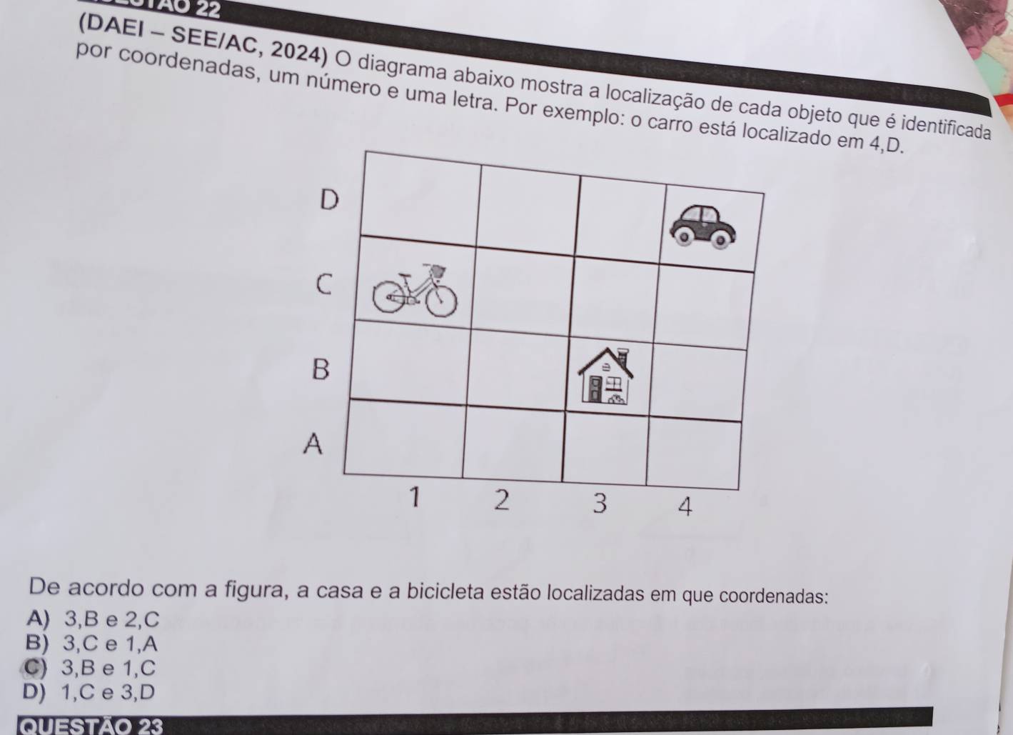 (DAEI - SEE/AC, 2024) O diagrama abaixo mostra a localização de cada objeto que é identificada
por coordenadas, um número e uma letra. Por exemplo: o carro está localizado em 4,D.
D
C
B
A
1 2 3 4
De acordo com a figura, a casa e a bicicleta estão localizadas em que coordenadas:
A) 3, B e 2,C
B) 3,C e 1,A
C) 3,B e 1,C
D) 1,C e 3,D
Questão 23