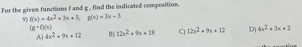 For the given functions f and g , find the indicated composition.
9) f(x)=4x^2+3x+5, g(x)=3x-3
(gcirc f)(x)
A) 4x^2+9x+12 B) 12x^2+9x+18 C) 12x^2+9x+12 D) 4x^2+3x+2