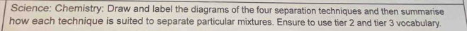 Science: Chemistry: Draw and label the diagrams of the four separation techniques and then summarise 
how each technique is suited to separate particular mixtures. Ensure to use tier 2 and tier 3 vocabulary.