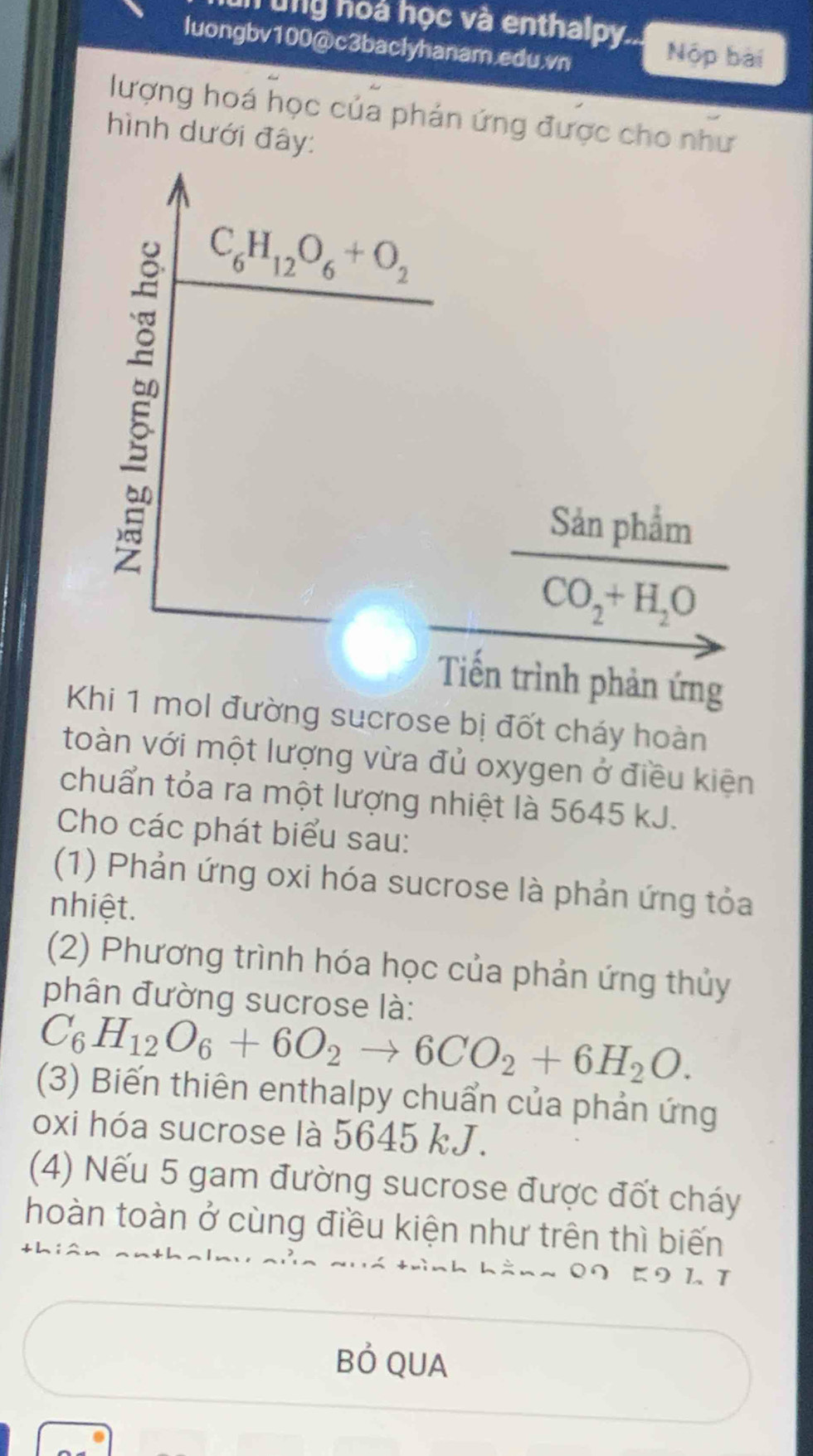 hung hoà học và enthalpy...
luongbv100@c3baclyhanam.edu.vn
Nộp bài
lượng hoá học của phản ứng được cho như
hình dưới đây:
Tiến trình phản ứng
Khi 1 mol đường sucrose bị đốt cháy hoàn
toàn với một lượng vừa đủ oxygen ở điều kiện
chuẩn tỏa ra một lượng nhiệt là 5645 kJ.
Cho các phát biểu sau:
(1) Phản ứng oxi hóa sucrose là phản ứng tỏa
nhiệt.
(2) Phương trình hóa học của phản ứng thủy
phân đường sucrose là:
C_6H_12O_6+6O_2to 6CO_2+6H_2O.
(3) Biến thiên enthalpy chuẩn của phản ứng
oxi hóa sucrose là 5645 kJ.
(4) Nếu 5 gam đường sucrose được đốt cháy
hoàn toàn ở cùng điều kiện như trên thì biến
9 11
Bỏ QUA