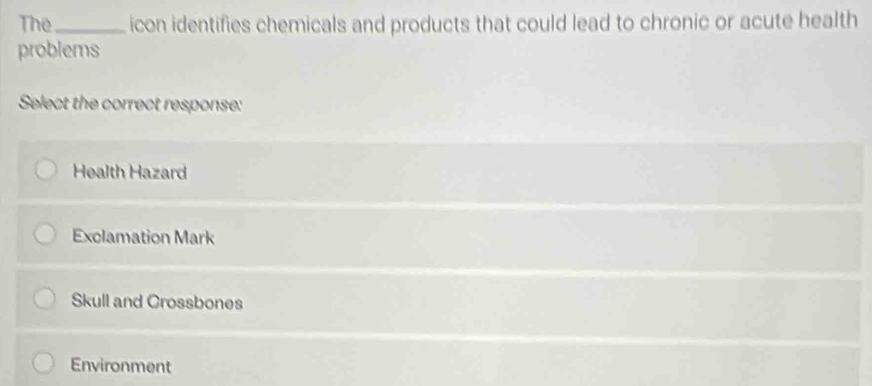 The_ icon identifies chemicals and products that could lead to chronic or acute health
problems
Select the correct response:
Health Hazard
Exclamation Mark
Skull and Crossbones
Environment