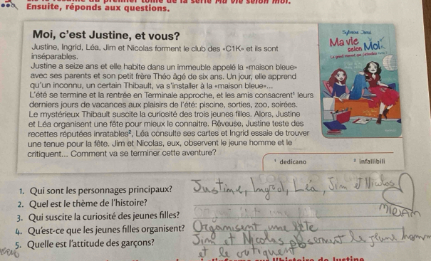 Ensuite, réponds aux questions. 
Moi, c'est Justine, et vous? 
Justine, Ingrid, Léa, Jim et Nicolas forment le club des «C1K» et ils sont 
inséparables. 
Justine a seize ans et elle habite dans un immeuble appelé la «maison bleue» 
avec ses parents et son petit frère Théo âgé de six ans. Un jour, elle apprend 
qu'un inconnu, un certain Thibault, va s'installer à la «maison bleue»... 
L'été se termine et la rentrée en Terminale approche, et les amis consacrent' leurs 
derniers jours de vacances aux plaisirs de l'été: piscine, sorties, zoo, soirées. 
Le mystérieux Thibault suscite la curiosité des trois jeunes filles. Alors, Justine 
et Léa organisent une fête pour mieux le connaitre. Rêveuse, Justine teste des 
recettes réputées inratables², Léa consulte ses cartes et Ingrid essaie de trouver 
une tenue pour la fête. Jim et Nicolas, eux, observent le jeune homme et le 
critiquent... Comment va se terminer cette aventure? 
dedicano * infallibili 
1. Qui sont les personnages principaux?_ 
_ 
2. Quel est le thème de l'histoire?_ 
3. Qui suscite la curiosité des jeunes filles?_ 
4. Qu'est-ce que les jeunes filles organisent?_ 
_ 
5. Quelle est l'attitude des garçons?_ 
_