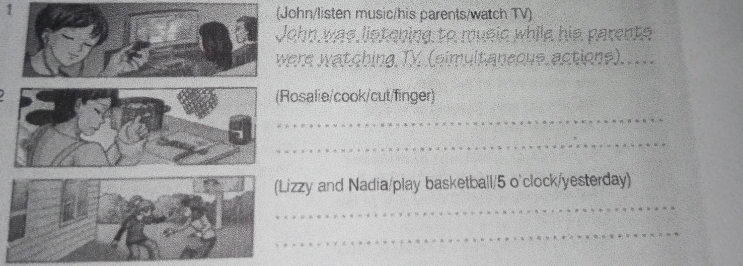 1 
(John/listen music/his parents/watch TV) 
John was listening to music while his parents 
were watching TV (simultaneous actions)..... 
Rosalie/cook/cut/finger) 
_ 
_ 
_ 
zzy and Nadia/play basketball/5 o'clock/yesterday) 
_