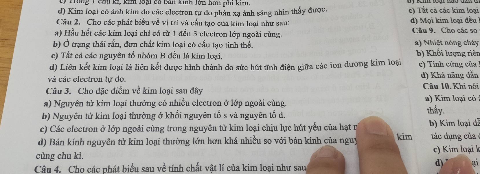 c) Trong 1 chủ ki, kim loại có ban kinh lớn hơn phi kim.
d) Kim loại có ánh kim do các electron tự do phản xạ ánh sáng nhìn thấy được. c) Tất cả các kim loại
Câu 2. Cho các phát biểu về vị trí và cấu tạo của kim loại như sau: d) Mọi kim loại đều
a) Hầu hết các kim loại chỉ có từ 1 đến 3 electron lớp ngoài cùng.
Câu 9. Cho các so
b) Ở trạng thái rắn, đơn chất kim loại có cấu tạo tinh thể. a) Nhiệt nóng chảy
c) Tất cả các nguyên tố nhóm B đều là kim loại.
b) Khối lượng riên
d) Liên kết kim loại là liên kết được hình thành do sức hút tĩnh điện giữa các ion dương kim loại c) Tính cứng của 
và các electron tự do.
d) Khả năng dẫn
Câu 3. Cho đặc điểm về kim loại sau đây
Câu 10. Khi nói
a) Nguyên tử kim loại thường có nhiều electron ở lớp ngoài cùng. a) Kim loại có
b) Nguyên tử kim loại thường ở khối nguyên tố s và nguyên tố d.
thấy.
c) Các electron ở lớp ngoài cùng trong nguyên tử kim loại chịu lực hút yếu của hạt n b) Kim loại dễ
d) Bán kính nguyên tử kim loại thường lớn hơn khá nhiều so với bán kính của nguy
kim tác ụng của 
cùng chu kì. c) Kim loại k
Câu 4. Cho các phát biểu sau về tính chất vật lí của kim loại như sau
d) ai