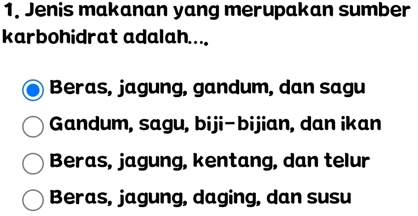 Jenis makanan yang merupakan sumber
karbohidrat adalah....
Beras, jagung, gandum, dan sagu
Gandum, sagu, biji-bijian, dan ikan
Beras, jagung, kentang, dan telur
Beras, jagung, daging, dan susu