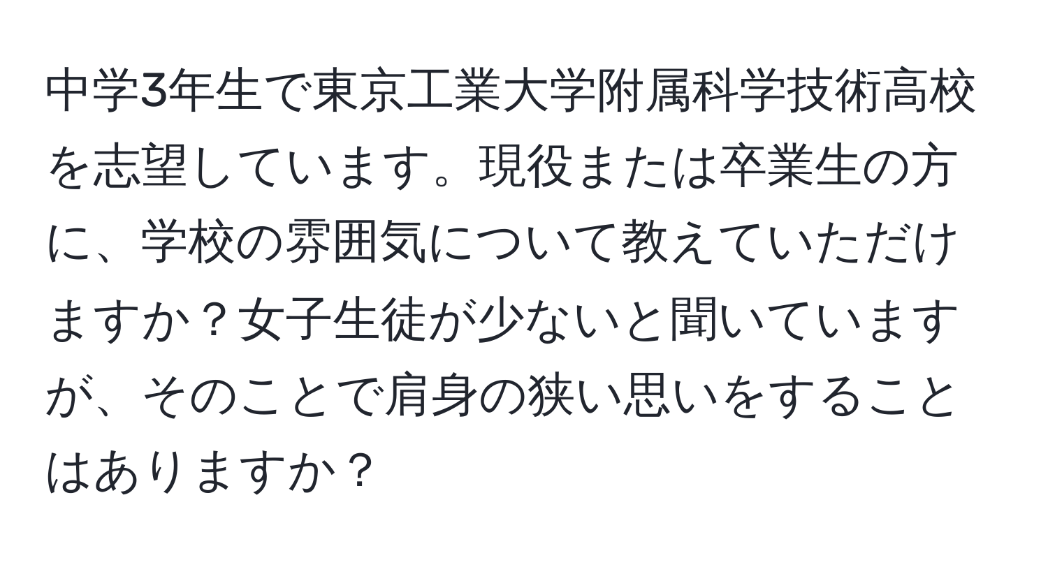 中学3年生で東京工業大学附属科学技術高校を志望しています。現役または卒業生の方に、学校の雰囲気について教えていただけますか？女子生徒が少ないと聞いていますが、そのことで肩身の狭い思いをすることはありますか？