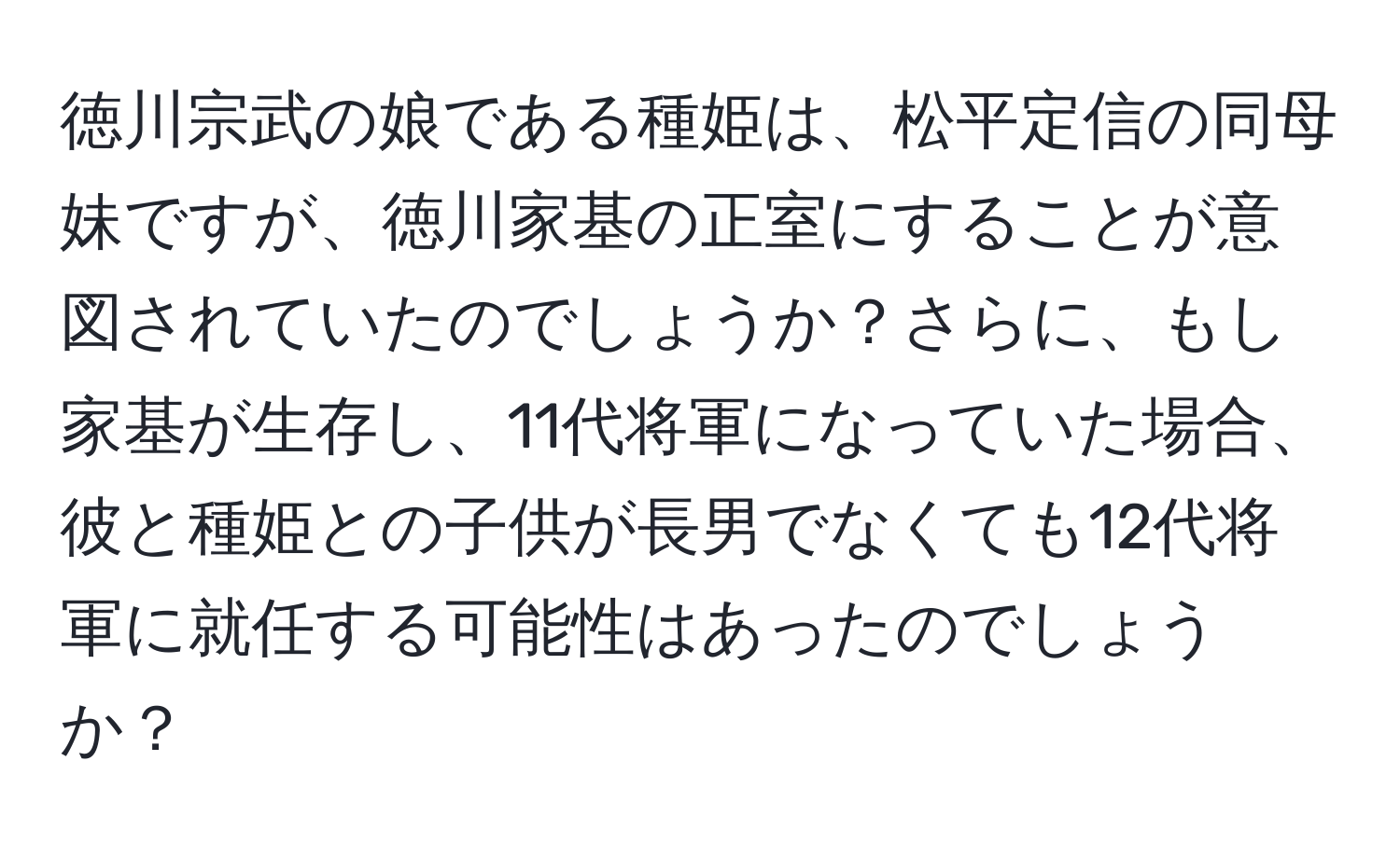 徳川宗武の娘である種姫は、松平定信の同母妹ですが、徳川家基の正室にすることが意図されていたのでしょうか？さらに、もし家基が生存し、11代将軍になっていた場合、彼と種姫との子供が長男でなくても12代将軍に就任する可能性はあったのでしょうか？