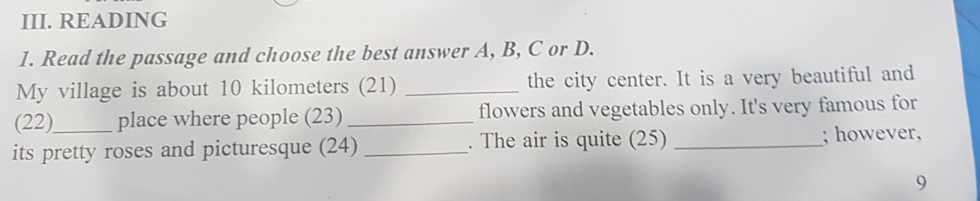 READING 
1. Read the passage and choose the best answer A, B, C or D. 
My village is about 10 kilometers (21) _the city center. It is a very beautiful and 
(22) place where people (23) _flowers and vegetables only. It's very famous for 
. The air is quite (25) 
its pretty roses and picturesque (24) __; however, 
9