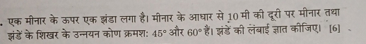 एक मीनार के ऊपर एक झंडा लगा है। मीनार के आधार से 10 मी की दूरी पर मीनार तथा 
झंडें के शिखर के उन्नयन कोण क्रमश: 45° और 60° हैं। झंडें की लंबाई ज्ञात कीजिए। [6]