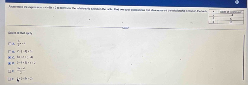 Andre wrote the expression -4+5x+2 to represent the relationship shown in the table. Find two other expressions that also represent the relationship shown in the tab
Select all that apply.
A.  5/2 x-4
B. 2+(-4)+5x
C. 5x+2+(-4)
D. (-4+5)+x/ 2
E.  (5x-4)/2 
F. 1+(-5x-2)