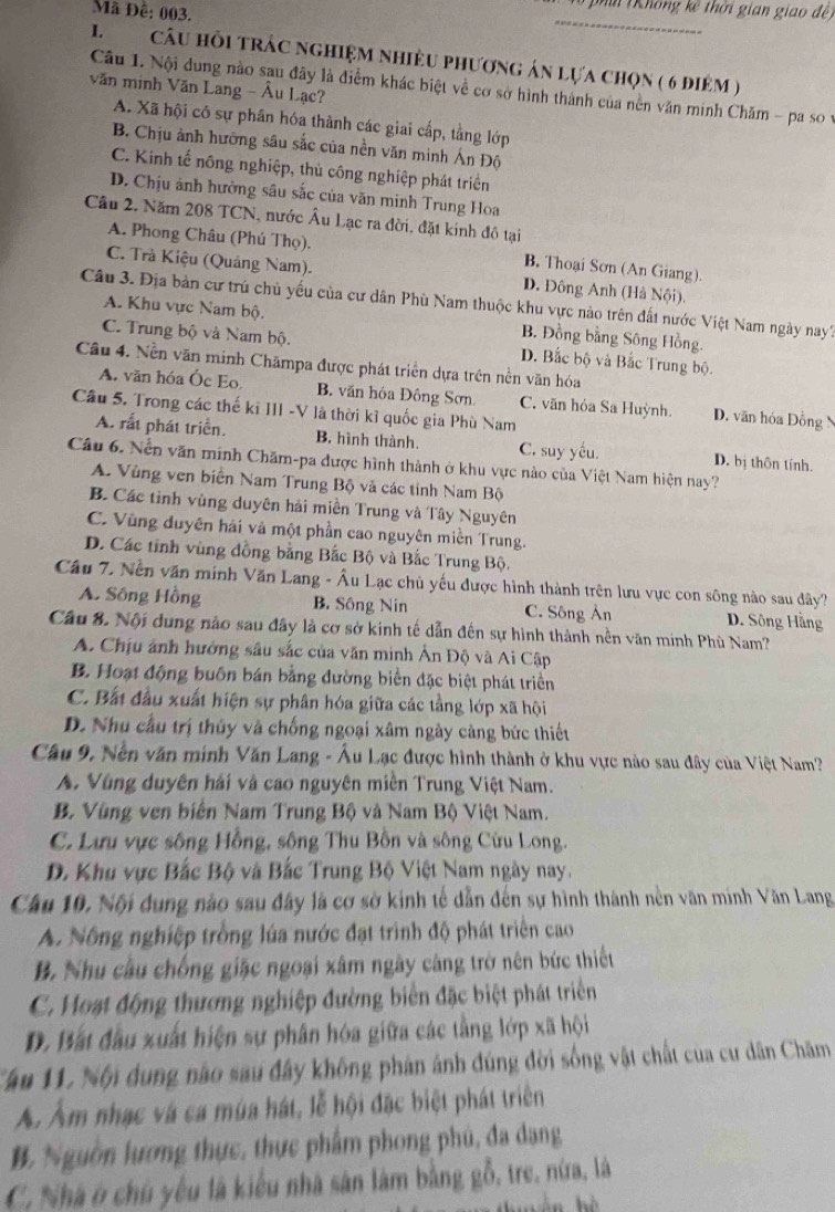 Mã Đê: 003.
phí (Không kế thời gian giao đề 
_
I.  câu hỗi trác nghiệm nhiều phương án lựa chọn ( 6 điệm )
văn minh Văn Lang - Âu Lạc?
Câu 1. Nội dung nào sau đây là điểm khác biệt về cơ sở hình thành của nền văn minh Chăm - pa so v
A. Xã hội có sự phân hóa thành các giai cấp, tằng lớp
B. Chịu ảnh hưỡng sâu sắc của nền văn minh Ấn Độ
C. Kinh tế nông nghiệp, thủ công nghiệp phát triển
D. Chịu ảnh hưởng sâu sắc của văn minh Trung Hoa
Câu 2. Năm 208 TCN, nước Âu Lạc ra đời, đặt kinh đô tại
A. Phong Châu (Phú Thọ). B. Thoại Sơn (An Giang).
C. Trà Kiệu (Quảng Nam). D. Đông Anh (Hà Nội).
Câu 3. Địa bản cư trú chủ yếu của cư dân Phù Nam thuộc khu vực nào trên đất nước Việt Nam ngày nay?
A. Khu vực Nam bộ. B. Đồng bằng Sông Hồng.
C. Trung bộ và Nam bộ. D. Bắc bộ và Bắc Trung bộ.
Câu 4. Nền văn minh Chămpa được phát triển dựa trên nền văn hóa
A. văn hóa Óc Eo. B. văn hóa Đông Sơn. C. văn hóa Sa Huỳnh. D. văn hóa Đồng N
Câu 5. Trong các thế kỉ III -V là thời kỉ quốc gia Phù Nam
A. rất phát triển. B, hình thành. C. suy yếu. D. bị thôn tính.
Câu 6. Nền văn minh Chăm-pa được hình thành ở khu vực nào của Việt Nam hiện nay?
A. Vùng ven biển Nam Trung Bộ và các tinh Nam Bộ
B. Các tỉnh vùng duyên hải miền Trung và Tây Nguyên
C. Vùng duyên hải và một phần cao nguyên miền Trung.
D. Các tỉnh vùng đồng bằng Bắc Bộ và Bắc Trung Bộ.
Câu 7. Nền văn minh Văn Lang - Âu Lạc chủ yếu được hình thành trên lưu vực con sông nào sau dây?
A. Sông Hồng B. Sông Nin C. Sông Án D. Sông Hằng
Câu 8. Nội dung nào sau đây là cơ sở kinh tế dẫn đến sự hình thành nền văn minh Phù Nam?
A. Chịu ảnh hướng sâu sắc của văn minh Ấn Độ và Ai Cập
B. Hoạt động buôn bán bằng đường biển đặc biệt phát triển
C. Bất đầu xuất hiện sự phân hóa giữa các tầng lớp xã hội
D. Nhu cầu trị thủy và chống ngoại xâm ngày càng bức thiết
Câu 9, Nền văn minh Văn Lang - Âu Lạc được hình thành ở khu vực nào sau đây của Việt Nam?
A. Vùng duyên hái và cao nguyên miền Trung Việt Nam.
B. Vùng ven biến Nam Trung Bộ và Nam Bộ Việt Nam.
C. Lưu vực sông Hồng, sông Thu Bồn và sông Cửu Long.
D. Khu vực Bắc Bộ và Bắc Trung Bộ Việt Nam ngày nay.
Câu 10, Nội dung nào sau đây là cơ sở kinh tế dẫn đến sự hình thành nền văn minh Văn Lang
A. Nông nghiệp trồng lúa nước đạt trình độ phát triển cao
B. Nhu cầu chống giặc ngoại xâm ngày càng trở nên bức thiết
C. Hoạt động thương nghiệp đường biển đặc biệt phát triển
D. Bất đầu xuất hiện sự phân hóa giữa các tằng lớp xã hội
Cầu 11. Nội dung nào sau đây không phán ánh đúng đời sống vật chất của cư dân Chăm
Á. Ẩm nhạc và ca mùa hát, lễ hội đặc biệt phát triển
B. Nguồn lương thực, thực phẩm phong phú, đa dạng
C. Nhà ở chú yếu là kiểu nhà sân làm bằng gỗ, tre, nữa, là