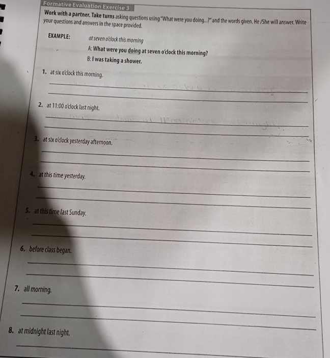 Formative Evaluation Exercise 3 
Work with a partner. Take turns asking questions using “What were you doing...?” and the words given. He /She will answer. Write 
your questions and answers in the space provided. 
EXAMPLE: at seven o'clock this morning 
A: What were you doing at seven o'clock this morning? 
B: I was taking a shower. 
1. at six o'clock this morning. 
_ 
_ 
2， at 11:00 o'clock last night. 
_ 
_ 
3. at six o'clock yesterday afternoon. 
_ 
_ 
4. at this time yesterday. 
_ 
_ 
5. at this time last Sunday. 
_ 
_ 
6. before class began. 
_ 
_ 
7. all morning. 
_ 
_ 
8. at midnight last night. 
_