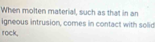 When molten material, such as that in an 
igneous intrusion, comes in contact with solid 
rock,