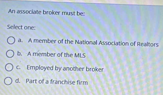 An associate broker must be:
Select one:
a. A member of the National Association of Realtors
b. A member of the MLS
c. Employed by another broker
d. Part of a franchise firm