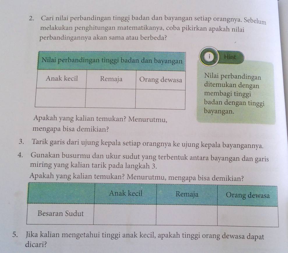 Cari nilai perbandingan tinggi badan dan bayangan setiap orangnya. Sebelum 
melakukan penghitungan matematikanya, coba pikirkan apakah nilai 
perbandingannya akan sama atau berbeda? 
0 Hint 
Nilai perbandingan 
ditemukan dengan 
membagi tinggi 
badan dengan tinggi 
bayangan. 
Apakah yang kalian temukan? Menurutmu, 
mengapa bisa demikian? 
3. Tarik garis dari ujung kepala setiap orangnya ke ujung kepala bayangannya. 
4. Gunakan busurmu dan ukur sudut yang terbentuk antara bayangan dan garis 
miring yang kalian tarik pada langkah 3. 
Apakah yang kalian temukan? Menurutmu, mengapa bisa demikian? 
5. Jika kalian mengetahui tinggi anak kecil, apakah tinggi orang dewasa dapat 
dicari?