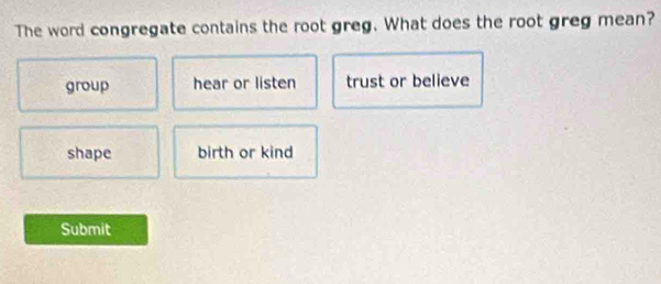 The word congregate contains the root greg. What does the root greg mean?
group hear or listen trust or believe
shape birth or kind
Submit