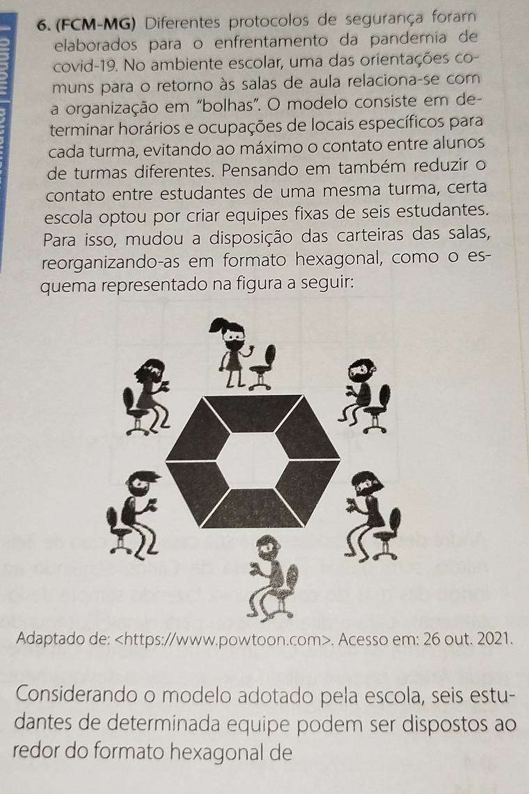 (FCM-MG) Diferentes protocolos de segurança foram 
elaborados paraço enfrentamento da pandemia de 
covid-19. No ambiente escolar, uma das orientações co- 
muns para o retorno às salas de aula relaciona-se com 
a organização em "bolhas”. O modelo consiste em de- 
terminar horários e ocupações de locais específicos para 
cada turma, evitando ao máximo o contato entre alunos 
de turmas diferentes. Pensando em também reduzir o 
contato entre estudantes de uma mesma turma, certa 
escola optou por criar equipes fixas de seis estudantes. 
Para isso, mudou a disposição das carteiras das salas, 
reorganizando-as em formato hexagonal, como o es- 
quema representado na figura a seguir: 
Adaptado de:. Acesso em: 26 out. 2021. 
Considerando o modelo adotado pela escola, seis estu- 
dantes de determinada equipe podem ser dispostos ao 
redor do formato hexagonal de