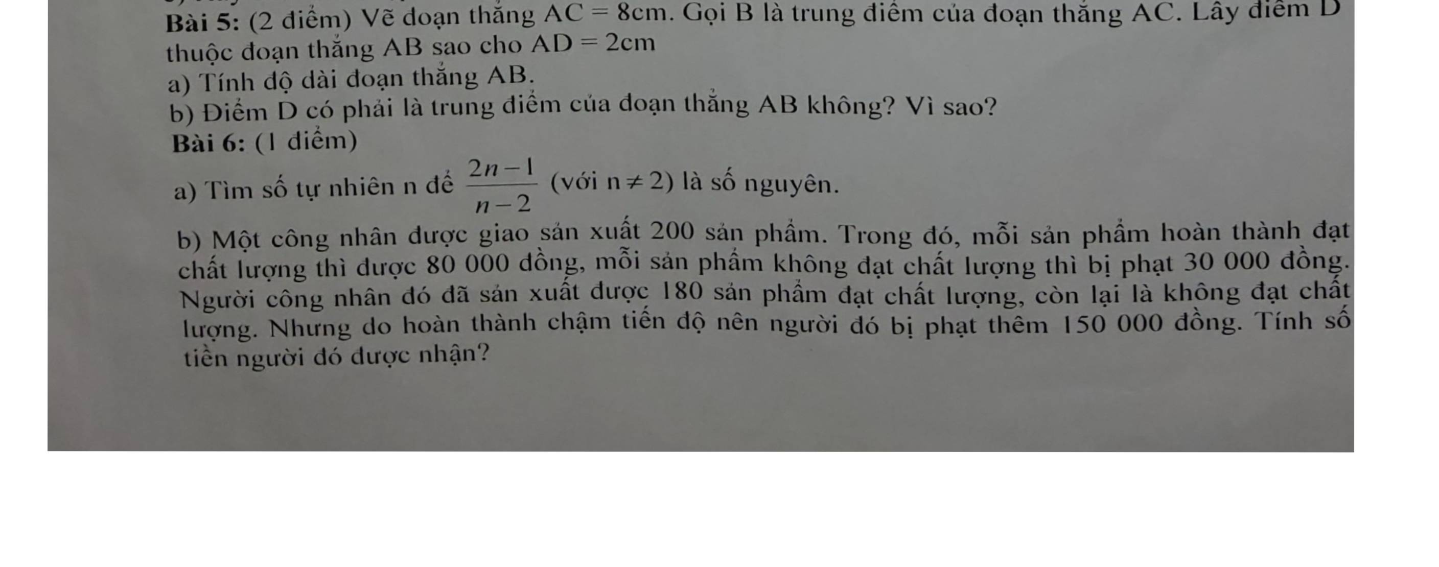 Vẽ doạn thắng AC=8cm. Gọi B là trung điểm của đoạn thắng AC. Lây điểm D 
thuộc đoạn thắng AB sao cho AD=2cm
a) Tính độ dài đoạn thắng AB. 
b) Điểm D có phải là trung điểm của đoạn thắng AB không? Vì sao? 
Bài 6: (1 điểm) 
a) Tìm số tự nhiên n để  (2n-1)/n-2  (với n!= 2) là số nguyên. 
b) Một công nhân được giao sản xuất 200 sản phầm. Trong đó, mỗi sản phẩm hoàn thành đạt 
chất lượng thì được 80 000 dồng, mỗi sản phầm không đạt chất lượng thì bị phạt 30 000 đồng. 
Người công nhân đó đã sản xuất được 180 sản phẩm đạt chất lượng, còn lại là không đạt chất 
Nượng. Nhưng do hoàn thành chậm tiền độ nên người đó bị phạt thêm 150 000 đồng. Tính số 
tiền người đó được nhận?