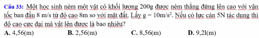 Một học sinh ném một vật có khối lượng 200g được ném thắng đứng lên cao với vận
tốc ban đầu 8 m/s từ độ cao 8m so với mặt đất. Lấy g=10m/s^2. Nếu có lực cản 5N tác dụng thì
độ cao cực đại mà vật lên được là bao nhiêu?
A. 4,56(m) B. 2,56(m) C. 8,56(m) D. 9,2l(m)