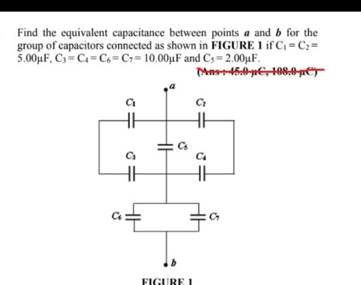 Find the equivalent capacitance between points a and b for the
group of capacitors connected as shown in FIGURE 1 if C_1=C_2=
5.00mu F C_3=C_4=C_6=C_7=10.00mu F and C_5=2.00mu F.
45.0mu C,108.0mu C)
FIGURE 1