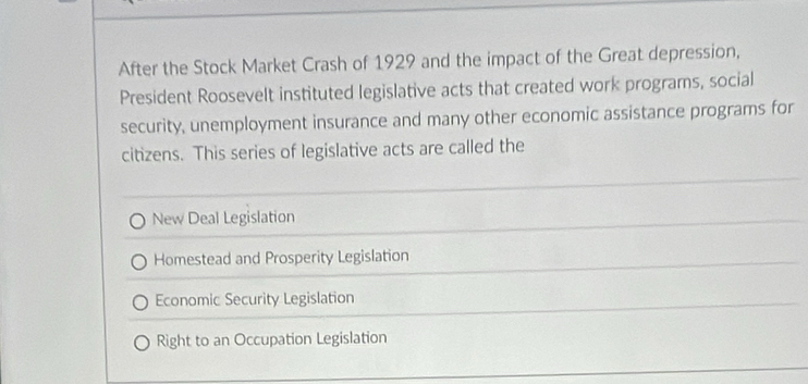 After the Stock Market Crash of 1929 and the impact of the Great depression,
President Roosevelt instituted legislative acts that created work programs, social
security, unemployment insurance and many other economic assistance programs for
citizens. This series of legislative acts are called the
New Deal Legislation
Homestead and Prosperity Legislation
Economic Security Legislation
Right to an Occupation Legislation