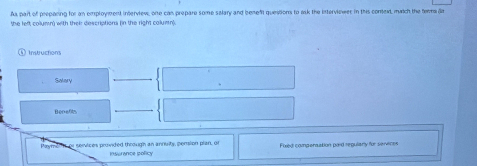 As part of preparing for an employment interview, one can prepare some salary and benefit questions to ask the interviewer. In this context, match the terms (in 
the left column) with their descriptions (in the right column). 
① Instructions 
Salary 
Benefits 
Payments or services provided through an annuity, pension plan, or Fixed compensation paid regulary for services 
Insurance policy