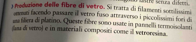 lastré senza difetti. 
) Produzione delle fibre di vetro. Si tratta di filamenti sottilissimi 
ottenuti facendo passare il vetro fuso attraverso i piccolissimi fori di 
una filiera di platino. Queste fibre sono usate in pannelli termoisolanti 
(lana di vetro) e in materiali compositi come il vetroresina.