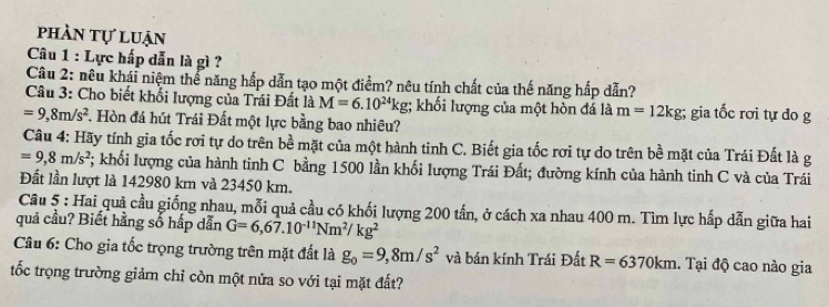 phần tự luận 
Câu 1 : Lực hấp dẫn là gì ? 
Câu 2: nêu khái niệm thể năng hấp dẫn tạo một điểm? nêu tính chất của thế năng hấp dẫn? 
Câu 3: Cho biết khối lượng của Trái Đất là M=6.10^(24)kg; khối lượng của một hòn đá là m=12kg; gia tốc rơi tự do g
=9,8m/s^2 F. Hòn đá hút Trái Đất một lực bằng bao nhiêu? 
Câu 4: Hãy tính gia tốc rơi tự do trên bề mặt của một hành tinh C. Biết gia tốc rơi tự do trên bề mặt của Trái Đất là g
=9,8m/s^2 *; khối lượng của hành tinh C bằng 1500 lần khối lượng Trái Đất; đường kính của hành tinh C và của Trái 
Đất lần lượt là 142980 km và 23450 km. 
Câu 5 : Hai quả cầu giống nhau, mỗi quả cầu có khối lượng 200 tấn, ở cách xa nhau 400 m. Tìm lực hấp dẫn giữa hai 
quả cầu? Biết hằng số hấp dẫn G=6,67.10^(-11)Nm^2/kg^2
Câu 6: Cho gia tốc trọng trường trên mặt đất là g_0=9,8m/s^2 và bán kính Trái Đất R=6370km. Tại độ cao nào gia 
tốc trọng trường giảm chỉ còn một nửa so với tại mặt đất?