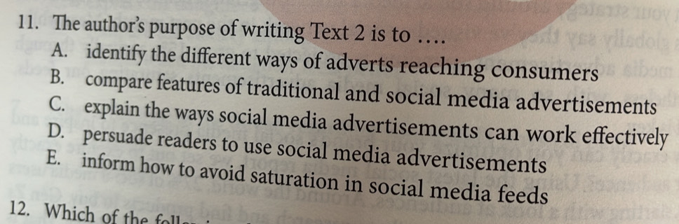 The author’s purpose of writing Text 2 is to …
A. identify the different ways of adverts reaching consumers
B. compare features of traditional and social media advertisements
C. explain the ways social media advertisements can work effectively
D. persuade readers to use social media advertisements
E. inform how to avoid saturation in social media feeds
12. Which of the foll