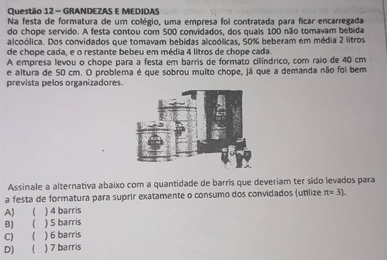 GRANDEZAS E MEDIDAS
Na festa de formatura de um colégio, uma empresa foi contratada para ficar encarregada
do chope servido. A festa contou com 500 convidados, dos quais 100 não tomavam bebida
alcoólica. Dos convidados que tomavam bebidas alcoólicas, 50% beberam em média 2 litros
de chope cada, e o restante bebeu em média 4 litros de chope cada.
A empresa levou o chope para a festa em barris de formato cilíndrico, com raio de 40 cm
e altura de 50 cm. O problema é que sobrou muito chope, já que a demanda não foi bem
prevista pelos organizadores.
Assinale a alternativa abaixo com a quantidade de barris que deveriam ter sido levados para
a festa de formatura para suprir exatamente o consumo dos convidados (utilize π =3).
A) ( ) 4 barris
B) ( ) 5 barris
C) ( ) 6 barris
D)  ) 7 barris