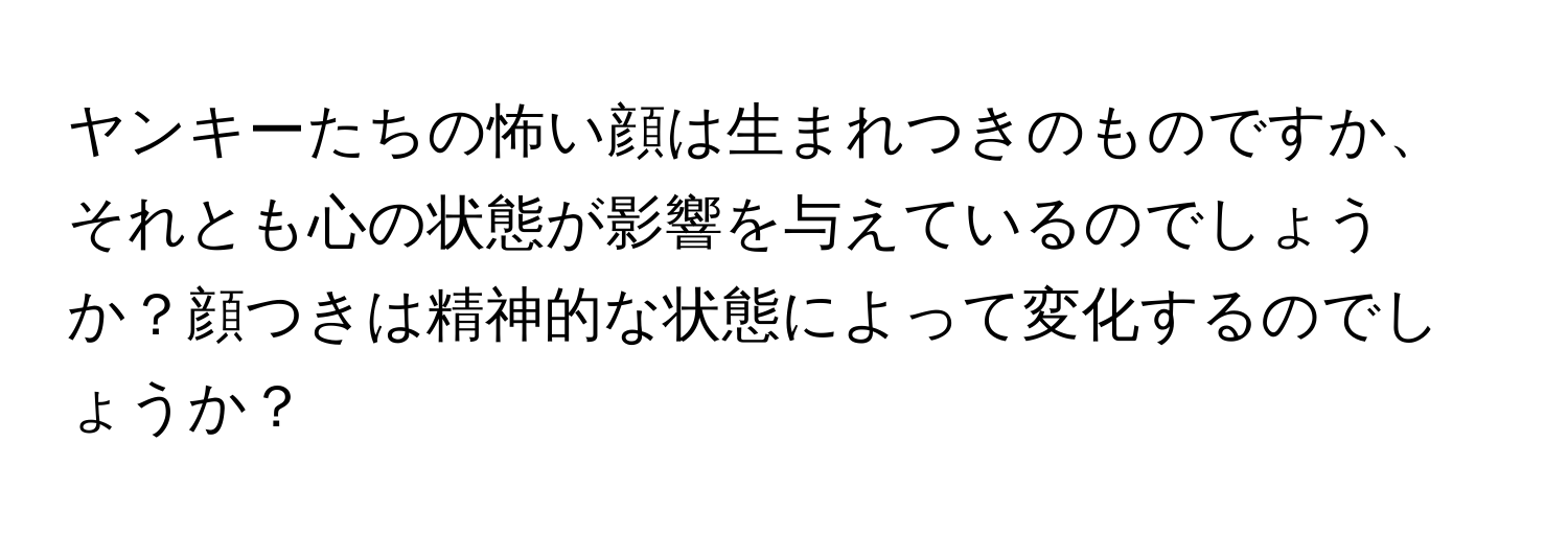 ヤンキーたちの怖い顔は生まれつきのものですか、それとも心の状態が影響を与えているのでしょうか？顔つきは精神的な状態によって変化するのでしょうか？