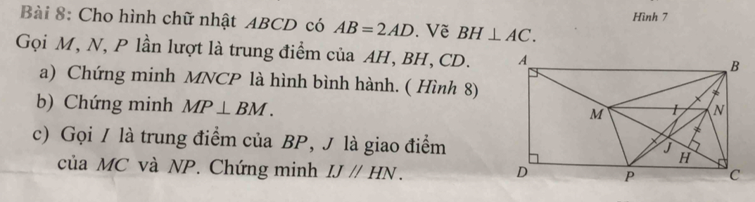 Hình 7 
Bài 8: Cho hình chữ nhật ABCD có AB=2AD. Về BH⊥ AC. 
Gọi M, N, P lần lượt là trung điểm của AH, BH, CD. 
a) Chứng minh MNCP là hình bình hành. ( Hình 8) 
b) Chứng minh MP⊥ BM. 
c) Gọi / là trung điểm của BP, J là giao điểm 
của MC và NP. Chứng minh IJparallel HN.