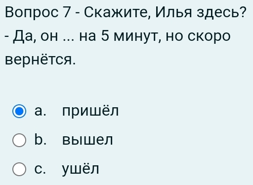 Вопрос 7 - Скажите, Илья здесь?
- Да, он ... на 5 минут, но скоро
BеPHëTCя.
a. пришёл
b. вышел
c. ywën