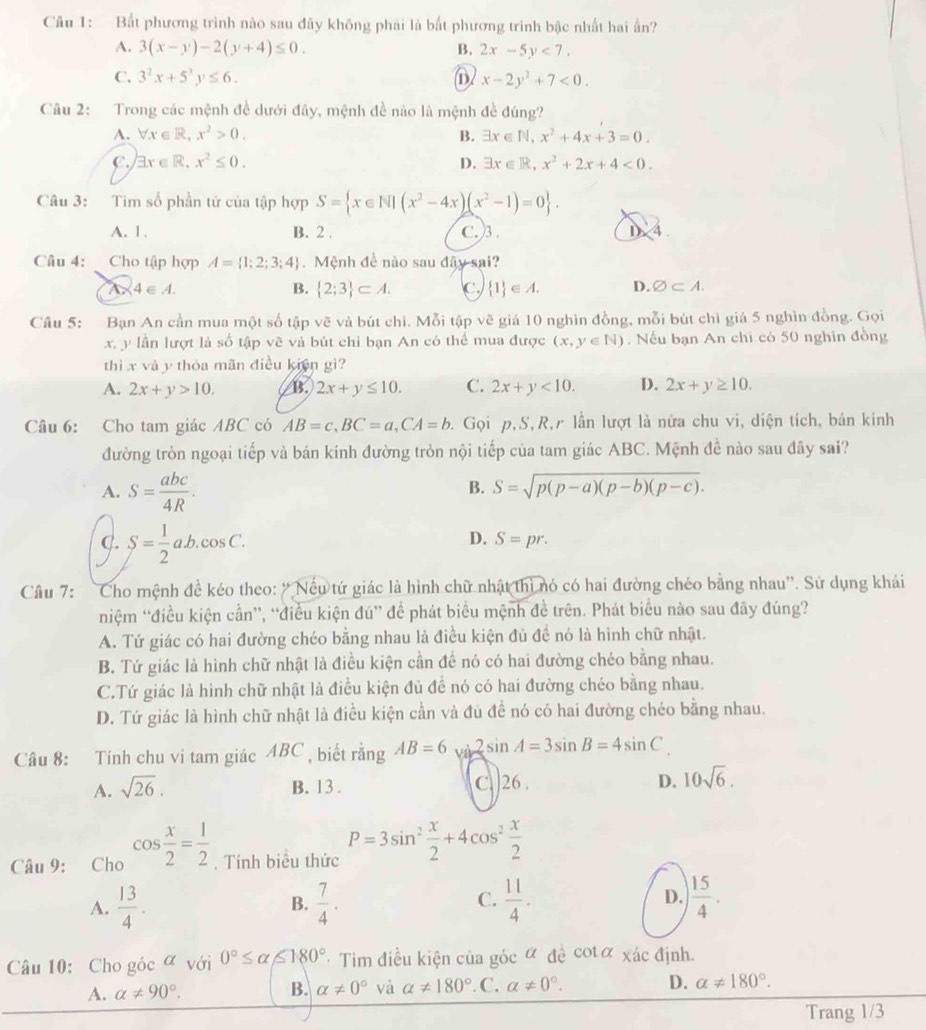 Bất phương trình nào sau đãy không phái là bất phương trình bậc nhất hai ấn?
A. 3(x-y)-2(y+4)≤ 0. B. 2x-5y<7.
C. 3^2x+5^3y≤ 6. x-2y^2+7<0.
Câu 2: Trong các mệnh đề dưới đây, mệnh đề nào là mệnh đề đúng?
A. forall x∈ R,x^2>0. B. exists x∈ N,x^2+4x+3=0.
C. exists x∈ R,x^2≤ 0. D. exists x∈ R,x^2+2x+4<0.
Câu 3: Tim số phần tử của tập hợp S= x∈ N|(x^2-4x)(x^2-1)=0 .
A. 1. B. 2 . C.)3 . 1 4
Câu 4: Cho tập hợp A= 1;2;3;4 Mệnh đề nào sau đây sai?
4∈ A.
B.  2;3 ⊂ A. c.  1 ∈ A. D. varnothing ⊂ A.
Câu 5: Bạn An cần mua một số tập vẽ và bút chi. Mỗi tập vẽ giá 10 nghìn đồng, mỗi bút chì giá 5 nghìn đồng. Gọi
x, y lần lượt là số tập vẽ và bút chỉ bạn An có thể mua được (x,y∈ N) , Nếu bạn An chi có 50 nghin đồng
thì x và y thỏa mãn điều kiện gì?
A. 2x+y>10. B. 2x+y≤ 10. C. 2x+y<10. D. 2x+y≥ 10.
Câu 6: Cho tam giác ABC có AB=c,BC=a,CA=b. Gọi p,S, R,r lần lượt là nữa chu vi, diện tích, bán kinh
đường tròn ngoại tiếp và bán kính đường tròn nội tiếp của tam giác ABC. Mệnh đề nào sau đây sai?
A. S= abc/4R .
B. S=sqrt(p(p-a)(p-b)(p-c)).
C. S= 1/2 ab.cos C.
D. S=pr.
Câu 7: Cho mệnh đề kéo theo: ''Nếu tứ giác là hình chữ nhật thì nó có hai đường chéo bằng nhau''. Sử dụng khái
niệm “điều kiện cần”, “điều kiện đú” đề phát biểu mệnh đề trên. Phát biểu nào sau đây đúng?
A. Tứ giác có hai đường chéo bằng nhau là điều kiện đủ đề nó là hình chữ nhật.
B. Tứ giác là hình chữ nhật là điều kiện cần để nó có hai đường chéo bằng nhau.
C.Tứ giác là hình chữ nhật là điều kiện đủ để nó có hai đường chéo bằng nhau.
D. Tứ giác là hình chữ nhật là điều kiện cần và đủ đề nó có hai đường chéo bằng nhau.
Câu 8: Tính chu vi tam giác ABC , biết rangAB=6 sin 2sin A=3sin B=4sin C
A. sqrt(26). B. 13 . C. 26 . D. 10sqrt(6).
Câu 9: Cho cos  x/2 = 1/2 . Tính biểu thức P=3sin^2 x/2 +4cos^2 x/2 
A.  13/4 . B.  7/4 . C.  11/4 . D. | 15/4 .
Câu 10: Cho góc α với 0°≤ alpha ≤ 180° * Tim điều kiện của góc ữ đề cotơ xác định.
A. alpha != 90°. B. alpha != 0° và alpha != 180° C. alpha != 0°. D. a!= 180°.
Trang 1/3