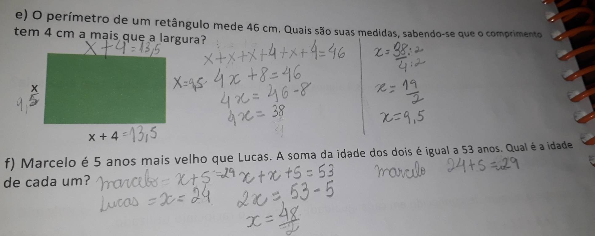 perímetro de um retângulo mede 46 cm. Quais são suas medidas, sabendo-se que o comprimento
tem 4 cm a mais que a largura?
f) Marcelo é 5 anos mais velho que Lucas. A soma da idade dos dois é igual a 53 anos. Qual é a idade
de cada um?