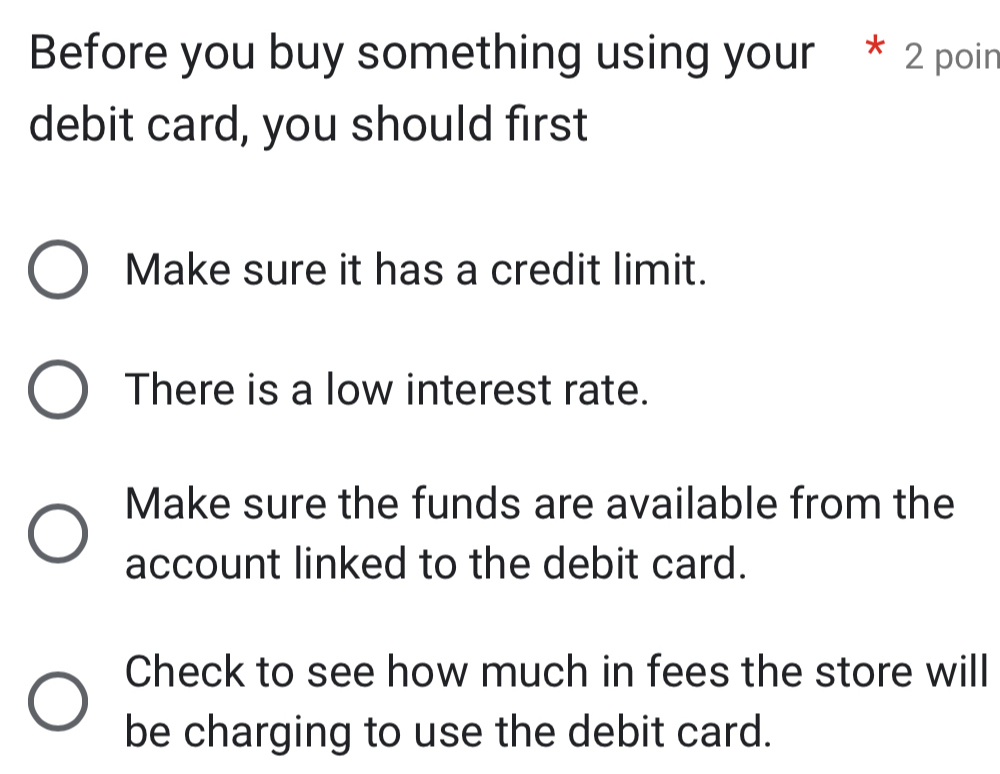 Before you buy something using your * 2 poin
debit card, you should first
Make sure it has a credit limit.
There is a low interest rate.
Make sure the funds are available from the
account linked to the debit card.
Check to see how much in fees the store will
be charging to use the debit card.