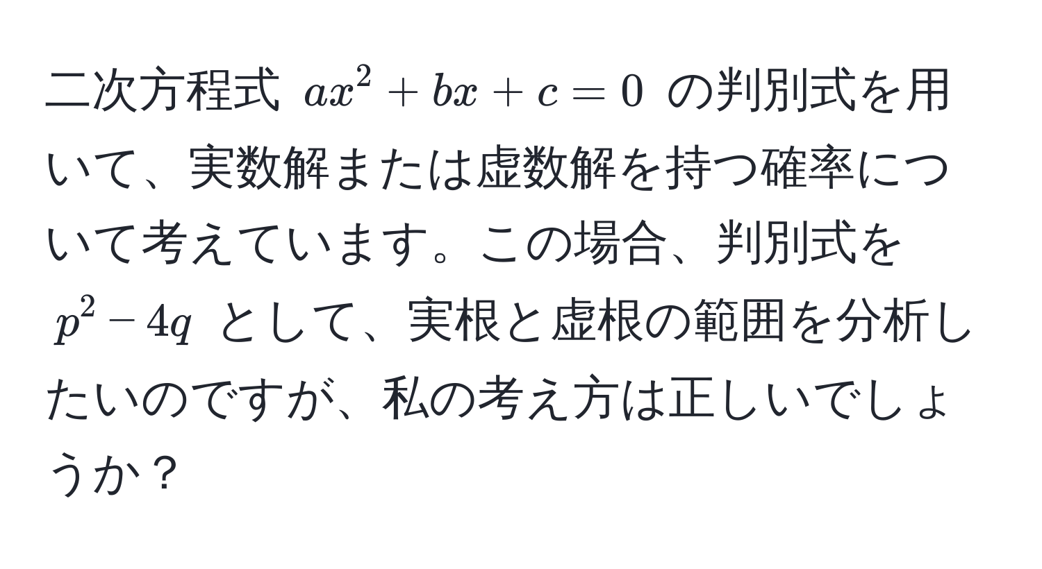 二次方程式 $ax^2 + bx + c = 0$ の判別式を用いて、実数解または虚数解を持つ確率について考えています。この場合、判別式を $p^2 - 4q$ として、実根と虚根の範囲を分析したいのですが、私の考え方は正しいでしょうか？