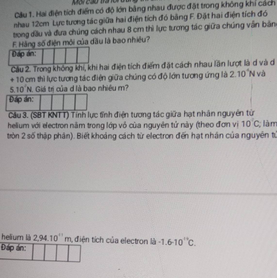 Môi cầu tra ford 
Câu 1. Hai điện tích điểm có độ lớn bằng nhau được đặt trong không khí cách 
nhau 12cm Lực tương tác giữa hai điện tích đó bằng F. Đặt hai điện tích đó 
trong đầu và đưa chúng cách nhau 8 cm thì lực tương tác giữa chúng vẫn bảng
F. Hãng số điện môi của dầu là bao nhiêu? 
Đáp án: 
Câu 2. Trong không khí, khi hai điện tích điểm đặt cách nhau lần lượt là d và d
+ 10 cm thì lực tương tác điện giữa chúng có độ lớn tương ứng là 2.10° N và
5.10^7N. Giá trị của d là bao nhiêu m? 
Đáp án: 
Câu 3. (SBT KNTT) Tính lực tĩnh điện tương tác giữa hạt nhân nguyên tử 
helium với electron năm trong lớp vỏ cùa nguyên tử này (theo đơn vị 10 C; làm 
tròn 2 số thập phân). Biết khoảng cách từ electron đến hạt nhân của nguyên tứ 
helium là 2,94.10^(-11)m ,điện tích của electron |d -1.6-10^(-19)C. 
Đáp án: