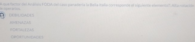 A que factor del Análisis FODA del caso panadería la Bella Italia corresponde el siguiente elemento?; Alta rotación
de operaríos.
) DEBILIDADES
AMENAZAS
FORTALEZAS
OPOrtunidades