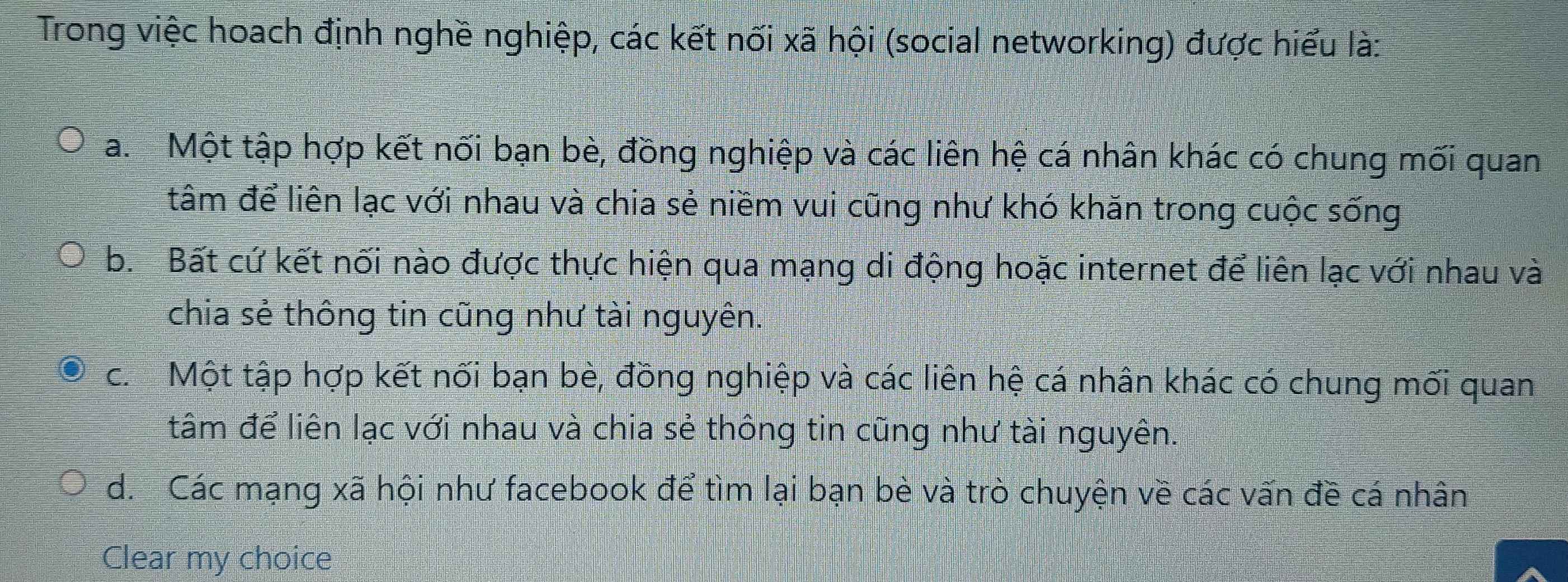 Trong việc hoach định nghề nghiệp, các kết nối xã hội (social networking) được hiểu là:
a. Một tập hợp kết nối bạn bè, đồng nghiệp và các liên hệ cá nhân khác có chung mối quan
tâm để liên lạc với nhau và chia sẻ niềm vui cũng như khó khăn trong cuộc sống
b. Bất cứ kết nối nào được thực hiện qua mạng di động hoặc internet để liên lạc với nhau và
chia sẻ thông tin cũng như tài nguyên.
c. Một tập hợp kết nối bạn bè, đồng nghiệp và các liên hệ cá nhân khác có chung mối quan
tâm để liên lạc với nhau và chia sẻ thông tin cũng như tài nguyên.
d. Các mạng xã hội như facebook để tìm lại bạn bè và trò chuyện về các vấn đề cá nhân
Clear my choice