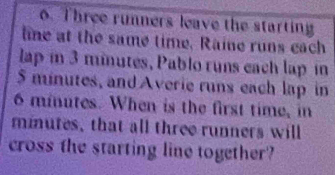 Three runners leave the starting 
line at the same time, Raine runs each 
lap in 3 minutes, Pablo runs each lap in
$ minutes, and Averie runs each lap in
6 minutes. When is the first time, in
minutes, that all three runners will 
cross the starting line together?