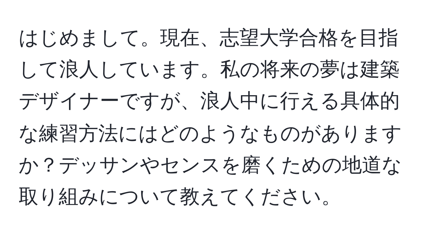 はじめまして。現在、志望大学合格を目指して浪人しています。私の将来の夢は建築デザイナーですが、浪人中に行える具体的な練習方法にはどのようなものがありますか？デッサンやセンスを磨くための地道な取り組みについて教えてください。