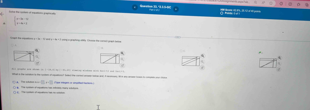 acx=DöAssignments.aspx?vie
Question 33, *2.3.5-GC HW Score: 62.8%, 25.12 of 40 points
Part 2 of 2 O Points: 0 of 1
Solve the system of equations graphically
beginarrayl y=3x-12 y=4x+2endarray..,,
Graph the equations y=3x-12 an y=4x+2 using a graphing utility. Choose the correct graph below
n
Q
Q
Q
Q
c
All graphs are shown in [-24,6] lby [-80,20] viewing windows with x=01=2 and
C
What is the solution to the system of equations? Select the correct answer below and, if necessary, fill in any answer boxes to complete your choice
A. The solution is x=□ , y=□ (Type integers or simplified fractions.)
B. The system of equations has infinitely many solutions
c. The system of equations has no solution