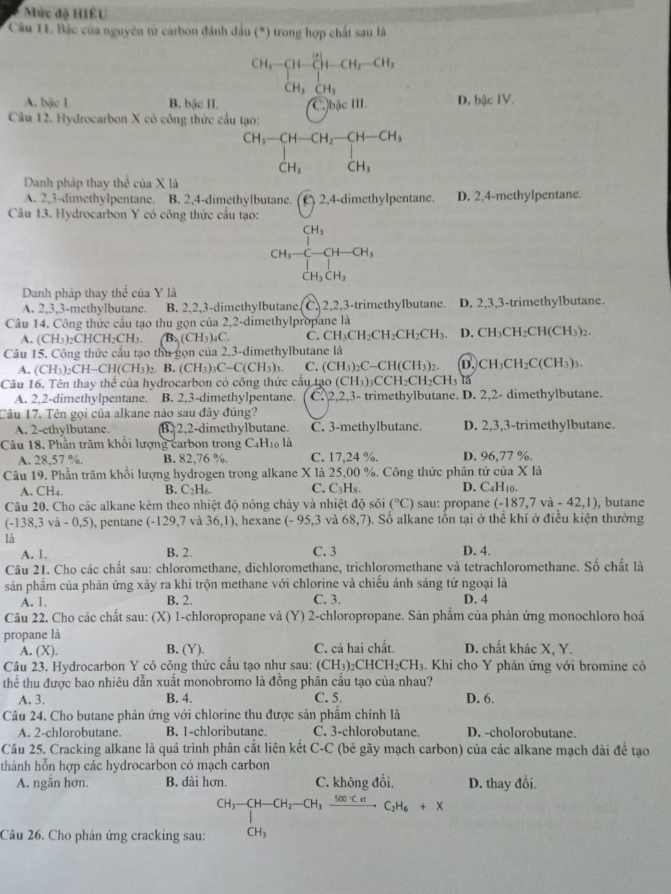 Mức độ HIÊU
Câu 11. Bậc của nguyên tử carbon đánh đầu (^*) trong hợp chất sau là
CH_3-CH-CH_2-CH_3
CH_3CH_3
A. bậc I B. bậc II. C)bậc III. D. bậc IV.
Câu 12. Hydrocarbon X có công thức cấu tạo:
beginarrayr CH_3-CH-CH_2-CH-CH_3 |H_3OH_CH_3
Danh pháp thay thể của X là
A. 2,3-dimethylpentane. B. 2,4-dimethylbutane.
Câu 13. Hydrocarbon Y có công thức cấu tạo: (c)^2 4-dimethylpentane. D. 2,4-methylpentane.
CH_3-beginarrayr CH_3 C-CH-CH_3 CH_3CH_3endarray
CH_3CH_3
Danh pháp thay thể của Y là
A. 2,3,3-methylbutane. B. 2,2,3-dimethylbutane. C, 2,2,3-trimethylbutane. D. 2,3,3-trimethylbutane.
Câu 14. Công thức cầu tạo thu gọn của 2,2-dimethylpropane là
A. (CH_3)_2CHCH_2CH_3. B (CH_3)_4C.
C. CH_3CH_2CH_2CH_2CH_3. D. CH_3CH_2CH(CH_3)_2
Câu 15. Công thức cấu tạo thu gọn của 2,3-dimethylbutane là
A. (CH_3)_2CH-CH(CH_3)_2. B. (CH_3)_3C-C(CH_3)_3. C. (CH_3)_2C-CH(CH_3)_2. D. CH_3CH_2C(CH_3)_3.
Câu 16. Tên thay thể của hydrocarbon có công thức cầu tạo (C (CH_3)_3CCH_2CH_2CH_3 là
A. 2,2-dimethylpentane. B. 2,3-dimethylpentane. C. 2,2,3- trimethylbutane. D. 2,2- dimethylbutane.
Câu 17. Tên gọi của alkane nào sau đây đúng?
A. 2-ethylbutane. B. 2,2-dimethylbutane. C. 3-methylbutane. D. 2,3,3-trimethylbutane.
Câu 18. Phần trăm khối lượng carbon trong C4 H_10 là
A. 28,57 %. B. 82,76 %. C. 17,24 %. D. 96,77 %.
Câu 19. Phần trăm khổi lượng hydrogen trong alkane X là 25,00 %. Công thức phân tử của X là
A.CH_4.
B. C_2H_6 C. C₃H₈. D. C₄H₁0.
Câu 20. Cho các alkane kèm theo nhiệt độ nóng chảy và nhiệt độ sôi (^circ C) sau: propane (-187,7va-42,1) , butane
(-138,3va-0,5) , pentane (-129,7 và 36,1) , hexane (-95,3 và 68,7) 5. Số alkane tổn tại ở thể khí ở điều kiện thường
là
A. 1. B. 2. C. 3 D. 4.
Câu 21. Cho các chất sau: chloromethane, dichloromethane, trichloromethane và tetrachloromethane. Số chất là
sản phẩm của phản ứng xảy ra khi trộn methane với chlorine và chiếu ánh sáng tử ngoại là
A. 1. B. 2. C. 3. D. 4
Câu 22. Cho các chất sau: (X) 1-chloropropane và i (Y) 2-chloropropane. Sản phẩm của phản ứng monochloro hoá
propane là
A. (X). B. (Y). C. cả hai chất. D. chất khác X, Y.
Câu 23. Hydrocarbon Y có công thức cầu tạo như sau: (CH_3) _2CHCH_2CH_3 3. Khi cho Y phản ứng với bromine có
thể thu được bao nhiêu dẫn xuất monobromo là đồng phân cấu tạo của nhau?
A. 3. B. 4. C. 5. D. 6.
Câu 24. Cho butane phản ứng với chlorine thu được sản phẩm chính là
A. 2-chlorobutane. B. 1-chloributane. C. 3-chlorobutane. D. -cholorobutane.
Câu 25. Cracking alkane là quá trình phân cắt liên kết C-C (bẻ gãy mạch carbon) của các alkane mạch dài đề tạo
thành hỗn hợp các hydrocarbon có mạch carbon
A. ngắn hơn. B. dài hơn. C. không đổi. D. thay đổi.
Câu 26. Cho phản ứng cracking sau: beginarrayr CH_3-CH-CH_2-CH_3xrightarrow 500Cπ C_2H_6+X