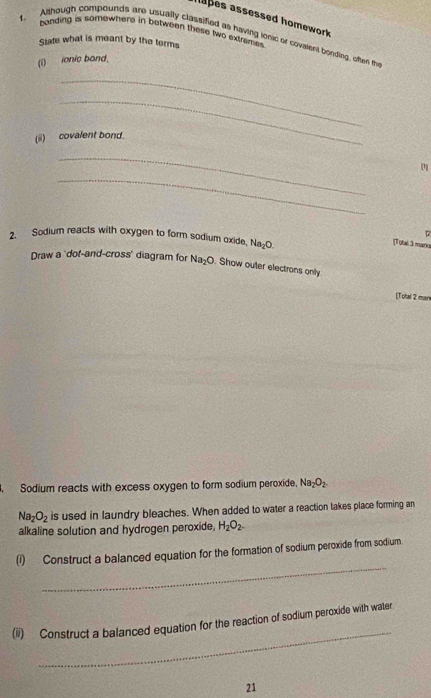 hapes assessed homework 
bonding is somewhere in between these two extremes. 
1. Although compounds are usually classified as having ionic or covalent bonding, often thi 
State what is meant by the terms 
(i)onic bond. 
_ 
_ 
(ii) covalent bond. 
_ 
[1 
_ 
[2 
2. Sodium reacts with oxygen to form sodium oxide, Na_2O. 
[Total 3 marks 
Draw a 'dot-and-cross' diagram for Na_2O. Show outer electrons only 
[Total 2 mar 
Sodium reacts with excess oxygen to form sodium peroxide, Na_2O_2.
Na_2O_2 is used in laundry bleaches. When added to water a reaction takes place forming an 
alkaline solution and hydrogen peroxide, H_2O_2. 
_ 
(1) Construct a balanced equation for the formation of sodium peroxide from sodium. 
_ 
(ii) Construct a balanced equation for the reaction of sodium peroxide with water 
21