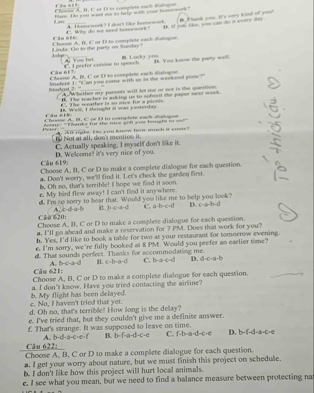 Choose A, B, C or D to complete each dialogue.
Nam: Do you want me to help with your homework?
A. Homework? I don't like homework. B.  Thank you. It's very kind of you!
Lan:_
C. Why do we need homework? D. If you like, you can do it every day.
Câu 616:
Choose A, B, C or D to complete each dialogue.
Linda: Go to the party on Sunday?
Johp:_
A You bet. B. Lucky you.
C. I prefer cuisine to speech. D. You know the party well.
Câu 617:
Choose A, B, C or D to complete each dialogue.
Student 1:" Can you come with us in the weekend pinic?"
Student 21° _
A.Whether my parents will let me or not is the question.
B. The teacher is asking us to submit the paper next week.
C. The weather is so nice for a picnic.
D. Well, I thought it was yesterday.
Câu 618:
Choose A, B. C or D to complete each dialogue.
Jenny: “Thanks for the nice gift you bought to us!”
Peter:º_
All right. Do you know how much it costs?
B Not at all, don't mention it.
C. Actually speaking, I myself don't like it.
D. Welcome! it's very nice of you.
Câu 619:
Choose A, B, C or D to make a complete dialogue for each question.
a. Don't worry, we'll find it. Let's check the garden first.
b. Oh no, that's terrible! I hope we find it soon.
c. My bird flew away! I can't find it anywhere.
d. I'm so sorry to hear that. Would you like me to help you look?
A. c-d-a-b B b-c-a-d C. a-b-c-d D. c-a-b-d
Câu 620:
Choose A, B, C or D to make a complete dialogue for each question.
a. I’ll go ahead and make a reservation for 7 PM. Does that work for you?
b. Yes, I'd like to book a table for two at your restaurant for tomorrow evening.
c. I’m sorry, we’re fully booked at 8 PM. Would you prefer an earlier time?
d. That sounds perfect. Thanks for accommodating me.
A. b-c-a-d B. c-b-a-d C. b-a-c-d D. d -c-a-b
Câu 621:
Choose A, B, C or D to make a complete dialogue for each question.
a. I don’t know. Have you tried contacting the airline?
b. My flight has been delayed.
c. No, I haven't tried that yet.
d. Oh no, that's terrible! How long is the delay?
e. I've tried that, but they couldn't give me a definite answer.
f. That's strange. It was supposed to leave on time.
A. b-d-a-c-e-f B. b-f-a-d-c-e C. f-b-a-d-c-e D. b-f-d-a-c-e
Câu 622:
Choose A, B, C or D to make a complete dialogue for each question.
a. I get your worry about nature, but we must finish this project on schedule.
b. I don't like how this project will hurt local animals.
c. I see what you mean, but we need to find a balance measure between protecting nat