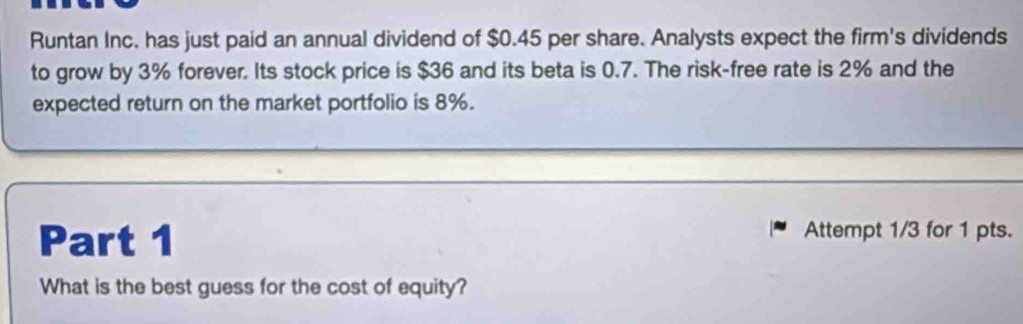 Runtan Inc. has just paid an annual dividend of $0.45 per share. Analysts expect the firm's dividends 
to grow by 3% forever. Its stock price is $36 and its beta is 0.7. The risk-free rate is 2% and the 
expected return on the market portfolio is 8%. 
_ 
_ 
Part 1 Attempt 1/3 for 1 pts. 
What is the best guess for the cost of equity?