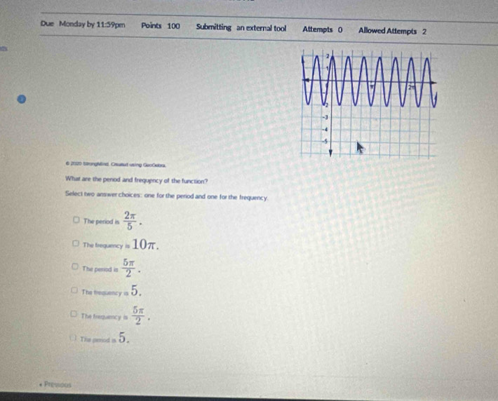 Due Monday by 11:59pm Points 100 Submitting an external tool Attempts 0 Allowed Attempts 2
12
6 2020 StongMird. Gratut using GeoOeba.
What are the penod and frequency of the function?
Select two answer choices: one for the period and one for the frequency.
The period is  2π /5 .
The frequency =10π.
The period is  5π /2 .
The trequency =5.
The frequency is  5π /2 .
This period a 5.
Presidos