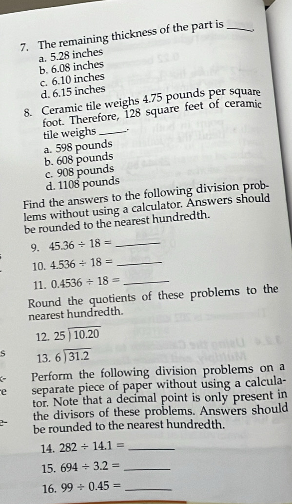 The remaining thickness of the part is_
a. 5.28 inches
b. 6.08 inches
c. 6.10 inches
d. 6.15 inches
8. Ceramic tile weighs 4.75 pounds per square
foot. Therefore, 128 square feet of ceramic
tile weighs _.
a. 598 pounds
b. 608 pounds
c. 908 pounds
d. 1108 pounds
Find the answers to the following division prob-
lems without using a calculator. Answers should
be rounded to the nearest hundredth.
9. 45.36/ 18= _
10. 4.536/ 18= _
11. 0.4536/ 18= _
Round the quotients of these problems to the
nearest hundredth.
12. beginarrayr 25encloselongdiv 10.20endarray
S 13. beginarrayr 6encloselongdiv 31.2endarray
( Perform the following division problems on a
e separate piece of paper without using a calcula-
tor. Note that a decimal point is only present in
the divisors of these problems. Answers should
e- be rounded to the nearest hundredth.
14. 282/ 14.1= _
15. 694/ 3.2= _
16. 99/ 0.45= _